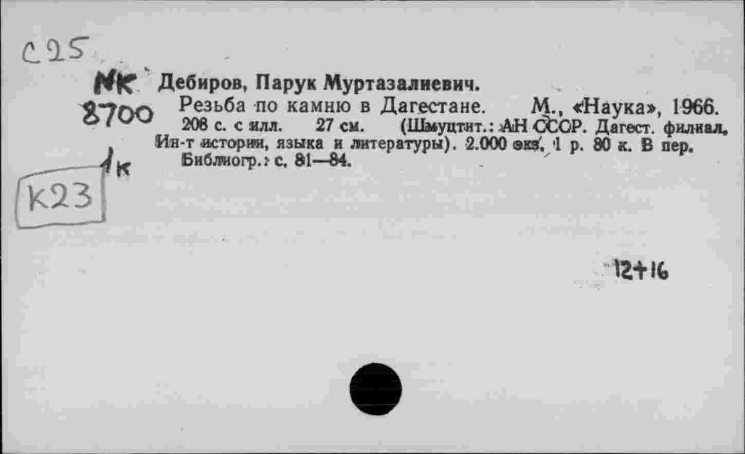 ﻿С 9. $
Hr Дебиров, Пару к Муртазалиевич.
9;7Г>П Резьба по камню в Дагестане. М., «Наука», 1966.
° v 208 с. с ялл. 27 см. (Шмуцтит. : АН CtCP. Дагест. филиал.
Ин-т истории, языка и литературы). 2.000 эка. 1 р. 80 к. В пер.
Бибжогр..'с, 81—$4.
К
12+It